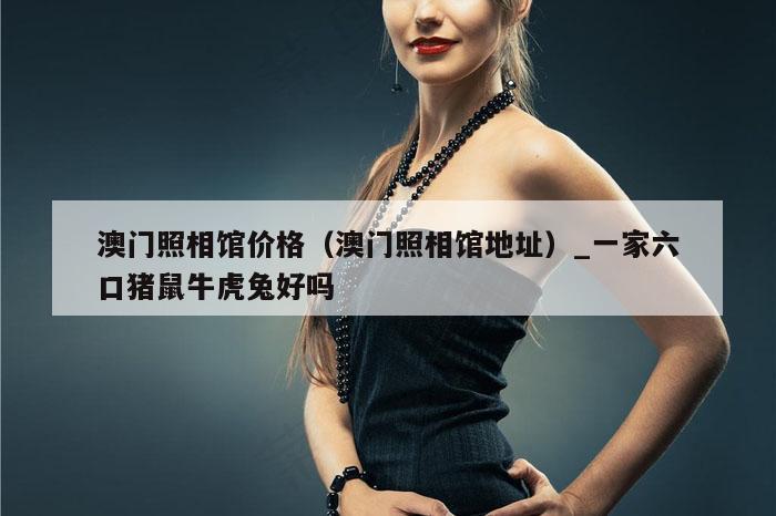 澳门照相馆价格(澳门照相馆地址)_一家六口猪鼠牛虎兔好吗